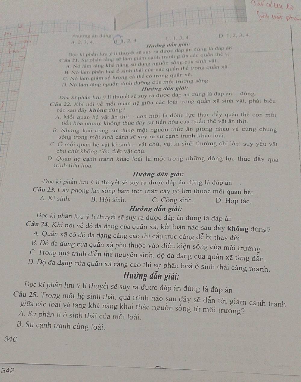 Phương án đùng:
A 2, 3, 4 0 . 2. 4 C. 1, 3, 4. D. 1, 2, 3, 4.
Hướng dẫn giải:
Doọc kĩ phần lưu ý lí thuyết sẽ suy ra được đáp án đùng là đấp án
Cần 21. Sự phân tầng sẽ làm giảm cạnh tranh giữa các quân thế vi
A Nó lâm tăng khả năng sử dụng nguồn sống của sinh vật
B. Nó làm phần hoá ổ sinh thái của các quần thể trong quân xã.
C. Nó làm giảm số lượng cá thể có trong quần xā
D. Nó làm tăng nguồn dịnh dưỡng của môi trường sống
Hưởng dẫn giải:
Đọc kĩ phần lưu ý lí thuyết sẽ suy ra được đáp ản đúng là đáp án đúng.
Cầu 22. Khi nói về mồi quan hệ giữa các loài trong quản xã sinh vật, phát biểu
nào sau dây không đúng?
A. Mối quan hệ vật ăn thịt - con mồi là động lực thúc đẩy quần thể con mồi
tiển hóa nhưng không thuc đầy sự tiến hóa của quần thể vật ăn thịt.
B. Những loài cùng sử dụng một nguồn thức ăn giống nhau và cùng chung
sống trong một sinh cảnh sẽ xảy ra sự cạnh tranh khác loài.
C. Ở mối quan hệ vật kí sinh - vật chủ, vật kí sinh thường chỉ làm suy yếu vật
chủ chứ không tiêu diệt vật chủ.
D. Quan hệ cạnh tranh khác loài là một trong những động lực thúc đầy quá
trình tiên hóa
Hưởng dẫn giải:
Dọc kĩ phần lưu ý lí thuyết sẽ suy ra được đáp án đúng là đáp án
Câu 23. Cây phong lan sống bám trên thân cây gỗ lớn thuộc mối quan hệ:
A. Kí sinh. B. Hội sinh. C. Cộng sinh. D. Hợp tác.
Hướng dẫn giải:
Đọc kĩ phần lưu ý lí thuyết sẽ suy ra được đáp án đúng là đáp án
Câu 24. Khi nói về độ đa dạng của quần xã, kết luận nào sau đây không đúng?
A. Quần xã có độ đa dạng càng cao thì cấu trúc càng dễ bị thay đổi.
B. Độ đa dạng của quần xã phụ thuộc vào điều kiện sống của môi trường.
C. Trong quá trình diễn thể nguyên sinh, độ đa dạng của quần xã tăng dẫn.
D. Dộ đa dạng của quần xã cảng cao thì sự phân hoá ổ sinh thái càng mạnh.
Hướng dẫn giải:
Dọc kĩ phần lưu ý lí thuyết sẽ suy ra được đáp án đúng là đáp án
Câu 25. Trong một hệ sinh thái, quá trình nào sau đây sẽ dẫn tới giàm cạnh tranh
giữa các loài và tăng khả năng khai thác nguồn sống từ môi trường?
A. Sự phân li ổ sinh thái của mỗi loài.
B. Sự cạnh tranh cùng loài.
346
342