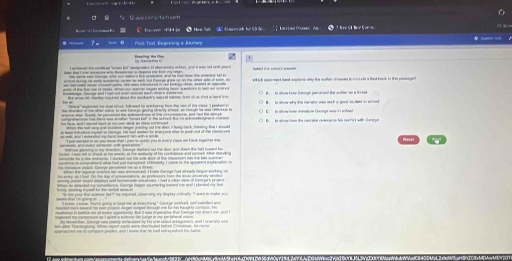 kestuck Dasover -1M- 5 * Nore Tao  Clastwork for 03 S Unsted Porct  Ap.. TMee OM me Carre
   
o Post Test: Beginning a Journey
by Samaniha C
l achesed the unoffical "soan tof" designation in exementary school, andt it was not undt years Safect the comect arner
Hs rame was Geoge, ater our nations finc presicent, and he had been the amanest ld in
scal durng his sary acadenc career as west, but George grew up on the other sids of town, so
ee had aeally neer ciosest pate. We were intsituced in our brology claus, sexted at opposme Which statement best explaing why the author chouses to include a flashback in the passage?
esis of the fior saw of desk. Whe our seaches began saiing basic questions to best our science
meedge. Genge and I had not evan nouced each others extsence
the a Bur weae k. Hartey noured about the ssdvark's natural habeal, both of us shot a hand into A. to show how George perceived the author as a threat
'''Alricar''' expituned the dual shoul, followed by snickering from the rest of the claiss. I peeked in B. to show why the narator was such a good student in school
he direction of the other vace, to see Gaorge garing direcity ahead, as though he was oblivious to C. to show how imnature George was in school
comprehenson ta there was snother "sean kid" in the school But no acknowladgment crossed D. to show how the narrator overcame his confict with George
When the ball rang and stucents began joscing out the door, I hung back, thinking that I should
at lesst introduul myssst to George. He had easited for everyone else to push outt of the classroom
wt and I eenhed my hand iant him with a snle Reset
"I just eaniest to let you know tha I plan to ouldo you in every class we have togesher this
emansse, ant envery sementr until graduation."
Withouf glanong in my drection. George dashed out the door and down the hall toward his
locker I was left in shock at his wurts, at the audacity of his confidence and conceit. After stunding
sunshine to comprehenst what had just i anspired. Uftimalisty, I came to the apparent explanation to
his enly; as I had. On the day of presentations, as protessors from the local university stroffed
among poser boant displays and homemade voicancies. I had a clear view of Georgers project
When ho desected my surveliance, Geoige began sauntering toward me and I planted my feet
lrnly, seeting ryset for the verbal essauit
"Is this your first science tar?" he inquired, obiserving my display critically. "I want to make you
"I know, I know, Y're going to baal me at everything." George smirked, self-satistied and
beaded back loward his owe project. Anger surged through me for his haughty conduct, his
nealtnnss to belitte me at every oppotunsly. But it was imperative that Genrge not divert me, and i
reganed my composure as I spied a scence tar judge in my perpheral vision.
han ater Thanksgiving. When report cards were distribused before Christmas, he never
appesachest me to compare grades, and I knew that he had relinguished the battle