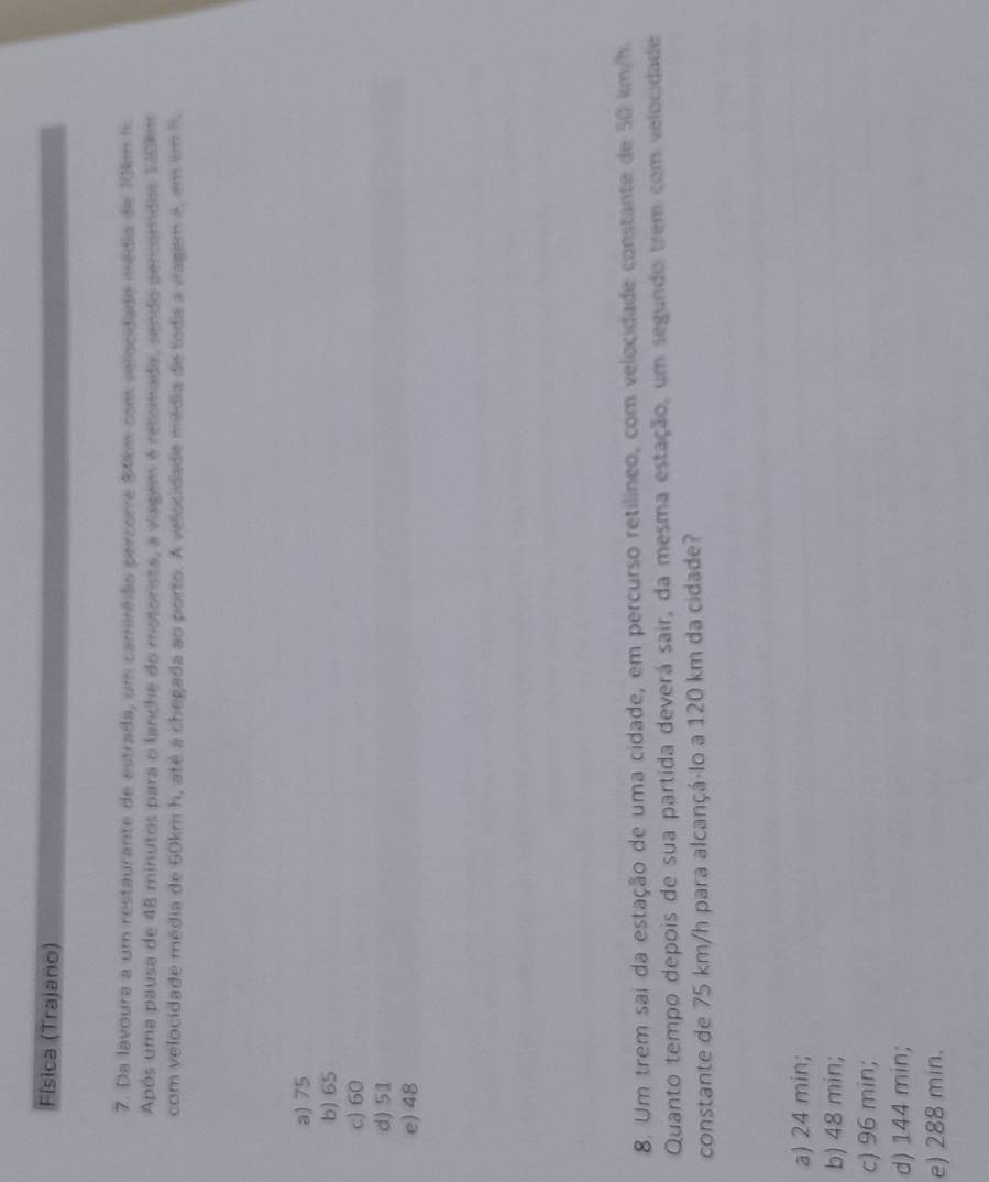 Física (Trajano)
7. Da lavoura a um restaurante de estrada, um caminhão percorre 34km com velocidade média de 10km 5
Após uma pausa de 48 minutos para o lanche do motorista, a viagem é retomada, sendo percomdos 140km
com velocidade média de 60km h, até a chegada ao porto. A velocidade média de toda a viagem é, em em it
a) 75
b) 65
c) 60
d) 51
e) 48
8. Um trem sai da estação de uma cidade, em percurso retilíneo, com velocidade constante de 50 km/h.
Quanto tempo depois de sua partida deverá sair, da mesma estação, um segundo trem com velocidade
constante de 75 km/h para alcançá-lo a 120 km da cidade?
a) 24 min;
b) 48 min;
c) 96 min;
d) 144 min;
e) 288 min.