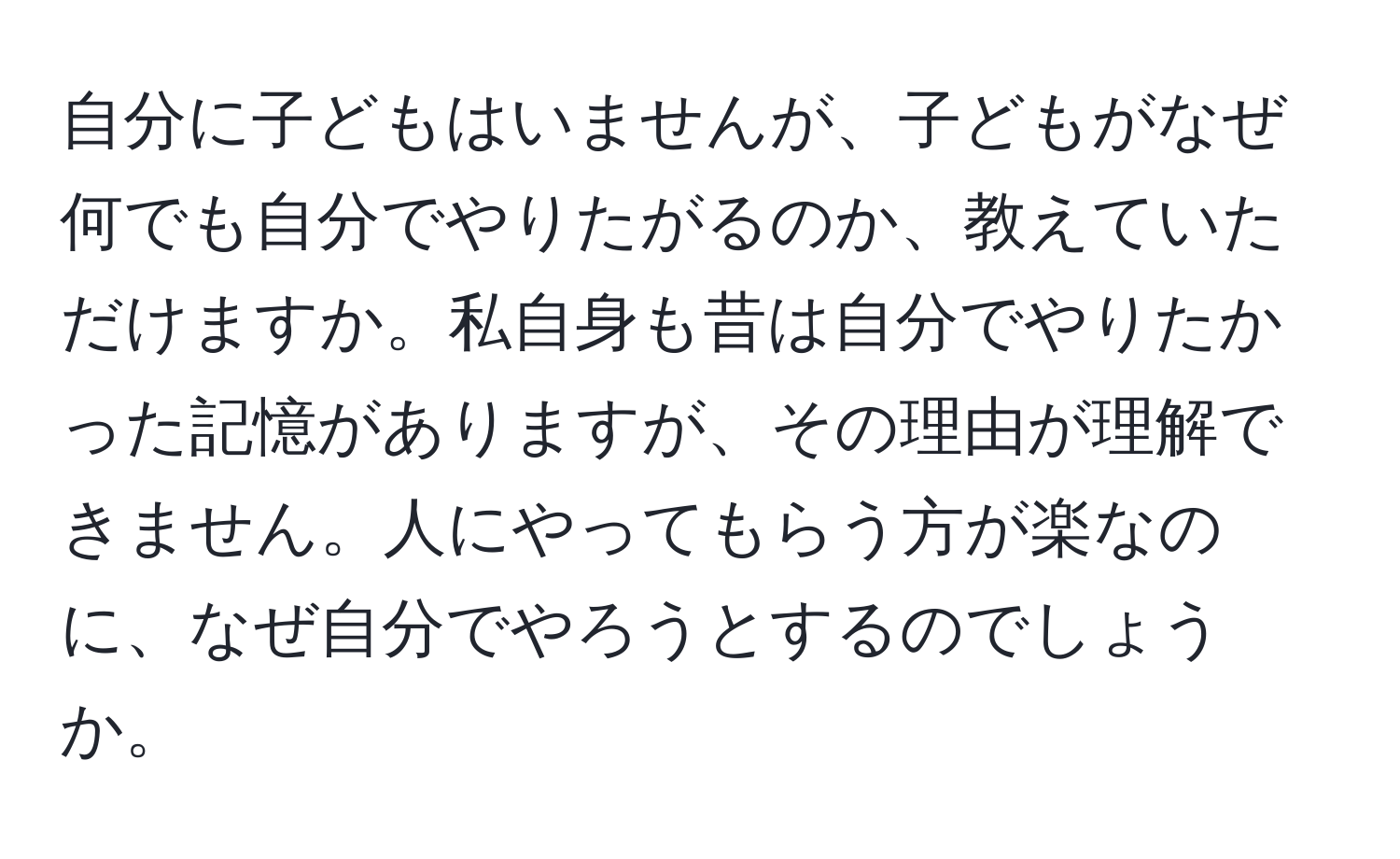 自分に子どもはいませんが、子どもがなぜ何でも自分でやりたがるのか、教えていただけますか。私自身も昔は自分でやりたかった記憶がありますが、その理由が理解できません。人にやってもらう方が楽なのに、なぜ自分でやろうとするのでしょうか。