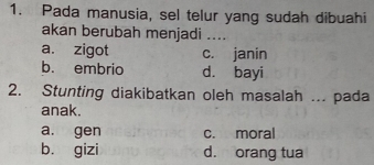 Pada manusia, sel telur yang sudah dibuahi
akan berubah menjadi ....
a. zigot c. janin
b. embrio d. bayi
2. Stunting diakibatkan oleh masalah ... pada
anak.
a. gen c. moral
b. gizi d. orang tua