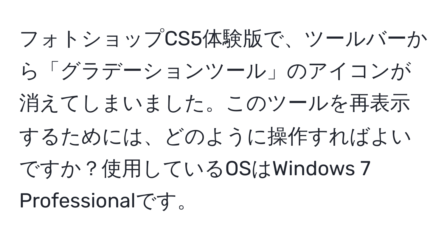 フォトショップCS5体験版で、ツールバーから「グラデーションツール」のアイコンが消えてしまいました。このツールを再表示するためには、どのように操作すればよいですか？使用しているOSはWindows 7 Professionalです。