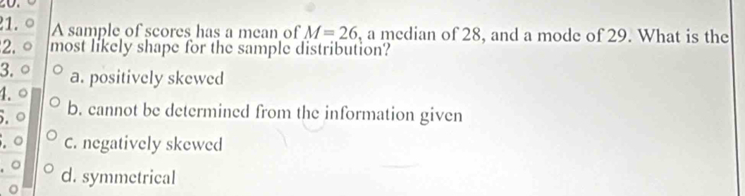 A sample of scores has a mean of M=26 , a median of 28, and a mode of 29. What is the
2. most likely shape for the sample distribution?
3. a. positively skewed
4.
5.º b. cannot be determined from the information given
.○ C. negatively skewed
. ○
d. symmetrical