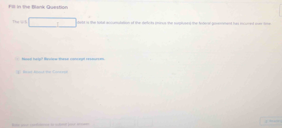 Fill in the Blank Question 
The U.S debt is the total accumulation of the deficits (minus the surpluses) the federal government has incurred over time. 
Need help? Review these concept resources. 
Read About the Concept 
Reading 
Rate your confidence to submit your answer.