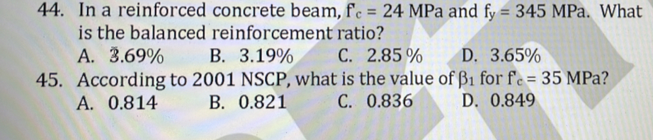 In a reinforced concrete beam, f_c=24MPa and f_y=345MPa. What
is the balanced reinforcement ratio?
A. 3.69% B. 3.19% C. 2.85 % D. 3.65%
45. According to 2001 NSCP, what is the value of beta _1 for f'_c=35 MPa?
A. 0.814 B. 0.821 C. 0.836 D. 0.849