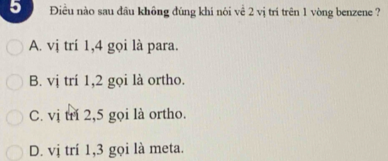 5 Điều nào sau đầu không đúng khí nói về 2 vị trí trên 1 vòng benzene ?
A. vị trí 1, 4 gọi là para.
B. vị trí 1, 2 gọi là ortho.
C. vị trí 2, 5 gọi là ortho.
D. vị trí 1, 3 gọi là meta.