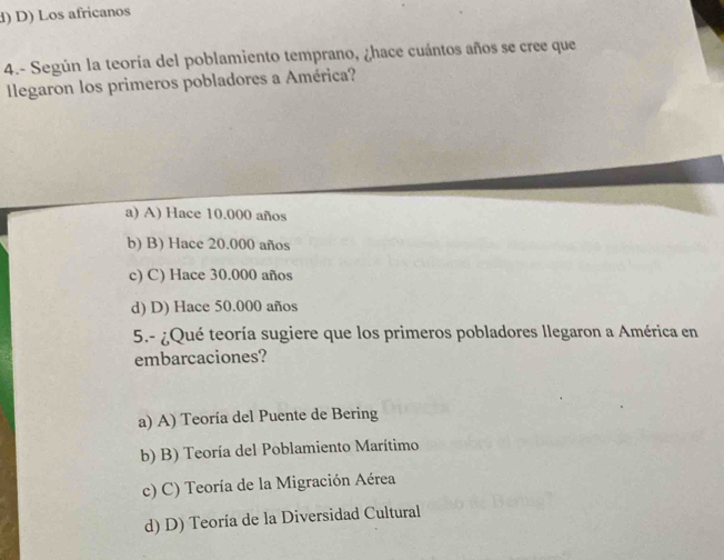 d) D) Los africanos
4.- Según la teoría del poblamiento temprano, ¿hace cuántos años se cree que
legaron los primeros pobladores a América?
a) A) Hace 10.000 años
b) B) Hace 20.000 años
c) C) Hace 30.000 años
d) D) Hace 50.000 años
5.- ¿Qué teoría sugiere que los primeros pobladores llegaron a América en
embarcaciones?
a) A) Teoría del Puente de Bering
b) B) Teoría del Poblamiento Marítimo
c) C) Teoría de la Migración Aérea
d) D) Teoría de la Diversidad Cultural