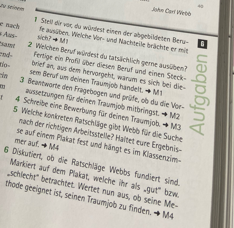 zu seinem 
40 
John Carl Webb 
1 Stell dir vor, du würdest einen der abgebildeten Beru- G 
s Aus− sich? →M1 
e nach fe ausüben. Welche Vor- und Nachteile brächte er mit 
samt 2 Welchen Beruf würdest du tatsächlich gerne ausüben? 
end- Fertige ein Profil über diesen Beruf und einen Steck- 
ein 
tio- brief an, aus dem hervorgeht, warum es sich bei die- 
sem Beruf um deinen Traumjob handelt. → M1 
3 Beantworte den Fragebogen und prüfe, ob du die Vor- 
m aussetzungen für deinen Traumjob mitbringst. → M2
4 Schreibe eine Bewerbung für deinen Traumjob. → M3
5 Welche konkreten Ratschläge gibt Webb für die Suche 
nach der richtigen Arbeitsstelle? Haltet eure Ergebnis- 
mer auf. → M4 
se auf einem Plakat fest und hängt es im Klassenzim- 
6 Diskutiert, ob die Ratschläge Webbs fundiert sind. 
Markiert auf dem Plakat, welche ihr als „gut" bzw. 
,schlecht" betrachtet. Wertet nun aus, ob seine Me- 
thode geeignet ist, seinen Traumjob zu finden. → M4