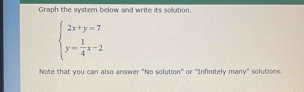 Graph the system below and write its solution.
beginarrayl 2x+y=7 y= 1/4 x-2endarray.
Note that you can also answer "No solution" or "Infinitely many" solutions.