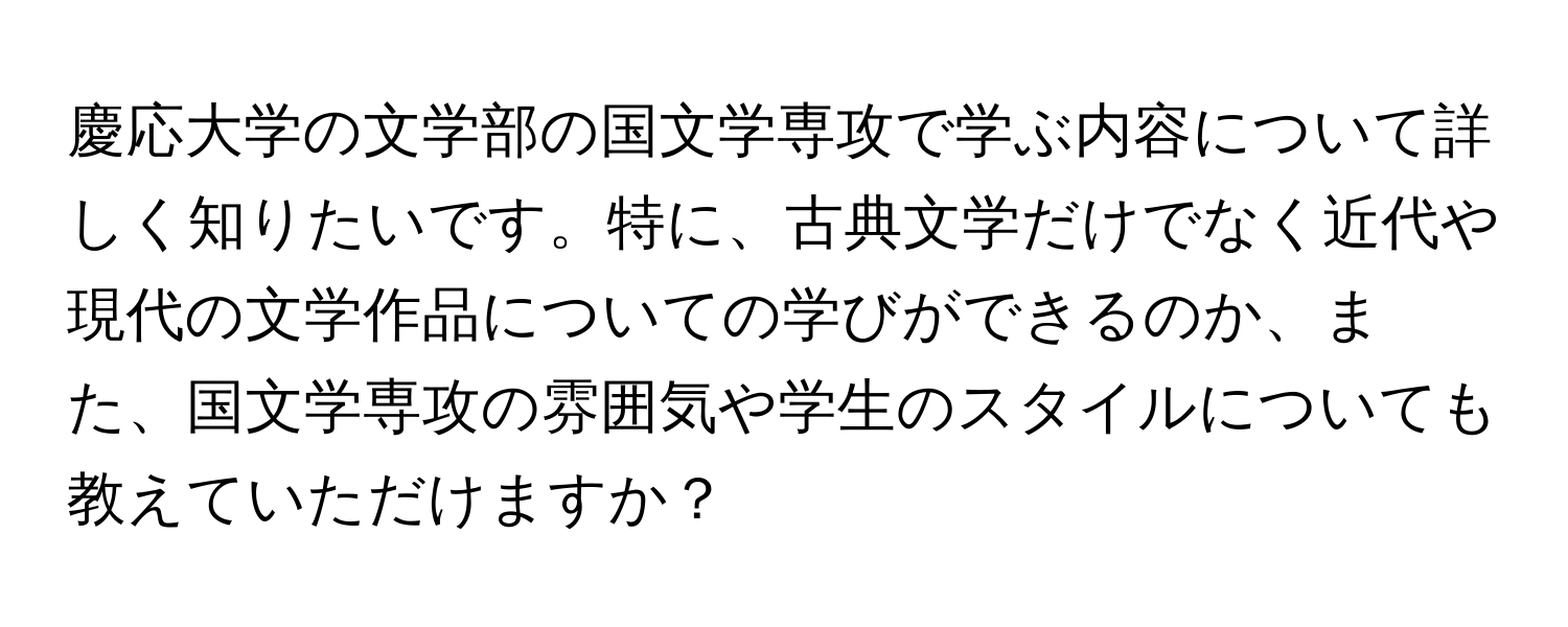 慶応大学の文学部の国文学専攻で学ぶ内容について詳しく知りたいです。特に、古典文学だけでなく近代や現代の文学作品についての学びができるのか、また、国文学専攻の雰囲気や学生のスタイルについても教えていただけますか？