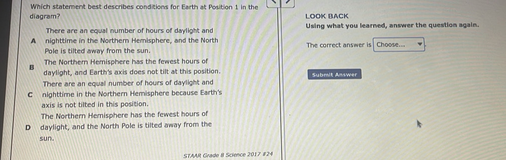 Which statement best describes conditions for Earth at Position 1 in the
diagram? LOOK BACK
There are an equal number of hours of daylight and Using what you learned, answer the question again.
A nighttime in the Northern Hemisphere, and the North The correct answer is Choose...
Pole is tilted away from the sun.
The Northern Hemisphere has the fewest hours of
B
daylight, and Earth’s axis does not tilt at this position. Submit Answer
There are an equal number of hours of daylight and
C nighttime in the Northern Hemisphere because Earth's
axis is not tilted in this position.
The Northern Hemisphere has the fewest hours of
D daylight, and the North Pole is tilted away from the
sun.
STAAR Grade 8 Science 2017 #24