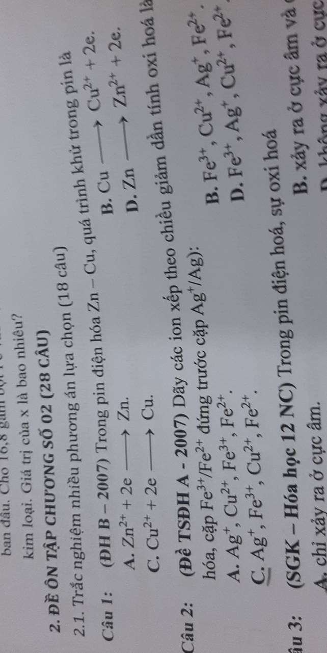 ban đâu. Cho 16,8 gam bộ
kim loại. Giá trị của x là bao nhiêu?
2. đề Ôn tập chương số 02 (28 cÂu)
2.1. Trắc nghiệm nhiều phương án lựa chọn (18 câu)
Câu 1: (ĐH B - 2007) Trong pin điện hóa Zn-Cu , quá trình khử trong pin là
B. Cuto Cu^(2+)+2e.
A. Zn^(2+)+2eto Zn.
D. Znto Zn^(2+)+2e.
C. Cu^(2+)+2eto Cu. 
Câu 2: (Đề TSĐH A - 2007) Dãy các ion xếp theo chiều giảm dần tính oxi hoá là
hóa, cặp Fe^(3+)/Fe^(2+) đứng trước cặp Ag^+/Ag)
B. Fe^(3+), Cu^(2+), Ag^+, Fe^(2+).
A. Ag^+, Cu^(2+), Fe^(3+), Fe^(2+). Fe^(3+), Ag^+, Cu^(2+), Fe^(2+)
D.
C. Ag^+, Fe^(3+), Cu^(2+), Fe^(2+). 
âu 3: (SGK - Hóa học 12 NC) Trong pin điện hoá, sự oxi hoá
B. xảy ra ở cực âm và ở
A chỉ xảy ra ở cực âm.
D. không xảy ra ở cực