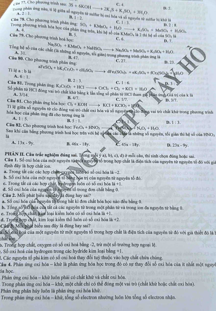 Cho phương trình sau: 3S+6KOHto 2K_2S+K_2SO_3+3H_2O. C. 4. D. 2.
A. 2:1.
Trong l ứng nàu, tỉ lệ giữa số nguyên tử sulfur bị oxỉ hóa và số nguyên tử sulfur bị khử là
B. 1:2. C.
Câu 78. Cho phương trình phản ứng: SO_2+KMnO_4+H_2O- 1:3.
D. 2:8.
to K_2SO_4+MnSO_4+H_2SO_4.
Trong phương trình hóa học của phản ứng trên, khi hệ số của KM nO_4
A. 4. B. 5.
SO_2la
Câu 79. Cho phương trình hoá học:
C. 6. D. 7.
Tổng hệ số của các ở Na_2SO_3+KMnO_4+NaHSO_4to Na_2SO_4+MnSO_4+K_2SO_4+H_2O.
A. 31. B. 47. C. 27. D. 23.
Câu 80. Cho phương trình phản ứng:
Tỉ lệ a:bl_a aFeSO_4+bK_2Cr_2O_7+cH_2SO_4- dF e_2(SO_4)_3+eK_2SO_4+fCr_2(SO_4)_3+gH_2O
A. 6:1.
B. 2:3.
C. 1:6.
D.3:2
Câu 81. Trong phản ứng: K_2Cr_2O_7+HCl_  CrCl_3+Cl_2+KCl+H_2O
Số phân tử HCl đóng vai trò chất khử bằng k lần tổng số phân tử HCl tham gia phán ứng, Giá trị của k là
A. 3/14
B. 4/7. C. 1/7.
Câu 81. Cho phản ứng hóa học: Cl_2+KOH KCl+KClO_3+H_2O D. 3/7.
Tỉ lệ giữa số nguyên tử clo đóng vai trò chất oxi hóa và số nguyên tử clo đóng vai trò chất khử trong phương trình
hóa học của phản ứng đã cho tương ứng là
A. 1:5. D. 1:3.
B. 5:1.
C.3* 1.
Câu 82. Cho phương trình hoá học: Fe_3O_4+HNO_3 Fe(NO_3)_3+N_xO_y+H_2O.
Sau khi cân bằng phương trình hoá học trên với hệ số của các chất là những số nguyên, tối giản thì hệ số của HNO₃
là
A. 13x-9y.
B. 46x-18y. C. 45x-18y. D. 23x-9y.
PHÀN II. Câu trắc nghiệm đúng sai. Trong mỗi ý a), b).c).d ) ở mỗi câu, thí sinh chọn đúng hoặc sai.
Câu 1. Số oxi hóa của một nguyên tử một nguyên tố trong hợp chất là điện tích của nguyên tử nguyên tố đó với giả
định đây là hợp chất ion.
a. Trong tất các các hợp chất, oxygen luồn có số oxi hóa là −2.
b. Số oxi hóa của một nguyên tố bằng hóa trị của nguyên tử nguyên tố đó.
c. Trong tất cả các hợp chất, hydrogen luôn có số oxi hóa 1a+1.
d. Số oxi hóa của nguyên tử nguyên tố trong đơn chất bằng 0.
Câu 2. Mỗi phát biểu sau đây là đúng hay sai?
a. Số oxi hóa của nguyên tử trong bắt kì đơn chất hóa học nào đều bằng 0.
b. Tổng số ốxỉ hóa cửa tất cả các nguyên tử trong một phân tử và trong ion đa nguyên tử bằng 0.
c. Trong hợp chất, kim loại kiểm luôn có số oxi hóa a+1
d. Trong hợp chất, kim loại kiềm thổ luôn có số oxi hóa là +2.
Câu 3. Mỗi phát biểu sau đây là đúng hay sai?
Sa. Số oxỉ hoá của một nguyên tử một nguyên tố trong hợp chất là điện tích của nguyên tử đó với giả thiết đó là h
chất ion.
6. Trong hợp chất, oxygen có số oxi hoá bằng -2, trừ một số trường hợp ngoại lệ.
c. Số oxi hoá của hydrogen trong các hydride kim loại bằng +1.
M. Các nguyên tố phi kim có số oxi hoá thay đổi tuỳ thuộc vào hợp chất chứa chúng.
Câu 4. Phản ứng oxi hóa - khử là phản ứng hóa học trong đó có sự thay đổi số oxi hóa của ít nhất một nguyê
óa học.
Phản ứng oxi hóa - khử luôn phải có chất khử và chất oxi hóa.
Trong phản ứng oxi hóa - khử, một chất chỉ có thể đóng một vai trò (chất khử hoặc chất oxi hóa).
Phản ứng phân hủy luôn là phản ứng oxi hóa khử.
Trong phản ứng oxi hóa - khử, tổng số electron nhường luôn lớn tổng số electron nhận.