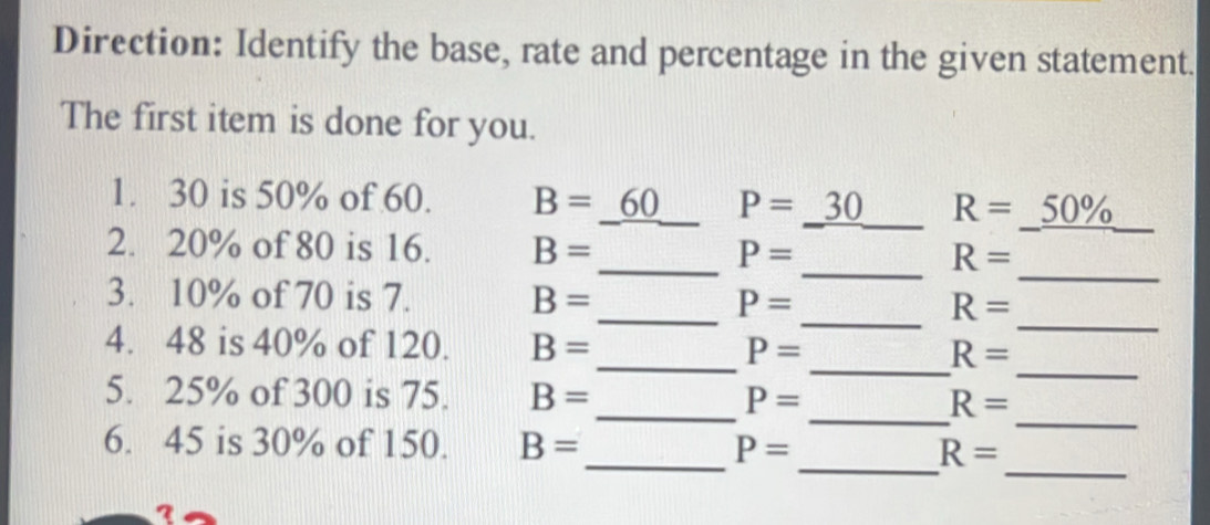 Direction: Identify the base, rate and percentage in the given statement. 
The first item is done for you. 
1. 30 is 50% of 60. B=_ 60 _ P=_ 30 _ R=_ 50% 
_ 
2. 20% of 80 is 16. B= _ P= _ R=
_ 
3. 10% of 70 is 7. B=
P=
_ R=
_ 
4. 48 is 40% of 120. B= _ P=
_ 
_ R=
_ 
_ 
5. 25% of 300 is 75. B= _ P= R=
_ 
6. 45 is 30% of 150. B= _ P= _ R=
I