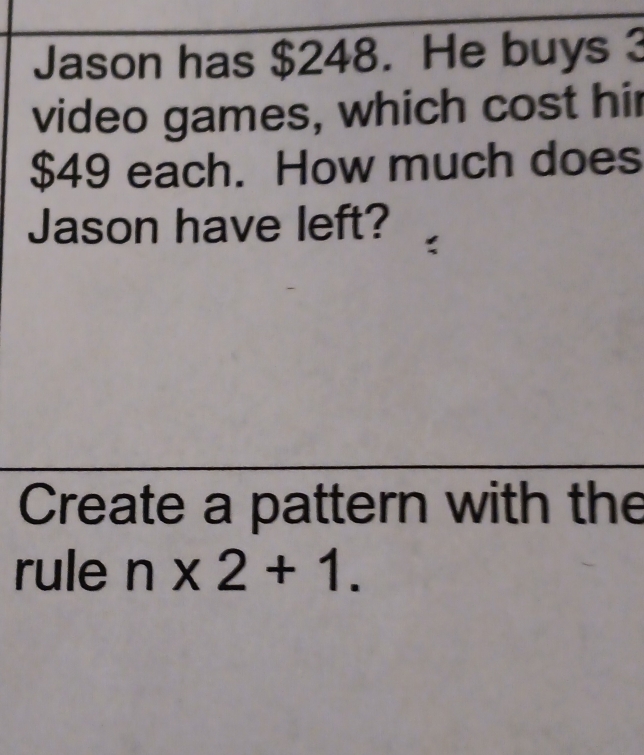 Jason has $248. He buys 3
video games, which cost hir
$49 each. How much does 
Jason have left? 
Create a pattern with the 
rule n* 2+1.