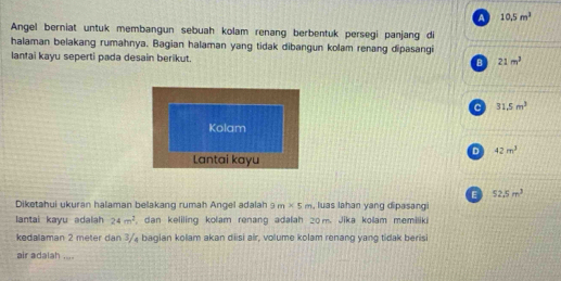 A 10.5m^3
Angel berniat untuk membangun sebuah kolam renang berbentuk persegi panjang di
halaman belakang rumahnya. Bagian halaman yang tidak dibangun kolam renang dipasangi
lantai kayu seperti pada desain berikut. B 21m^3
C 31.5m^3
Kolam
D 42m^3
Lantai kayu
E 52.5m^3
Diketahui ukuran halaman belakang rumah Angel adalah 2 m* 5m , luas Iahan yang dipasangi
lantai kayu adalah 24m^2 , dan keliling kolam renang adalah 20m. Jika kolam memiliki
kedalaman 2 meter dan 3 / bagian kolam akan diisi air, volume kolam renang yang tidak berisi
air adalah ....