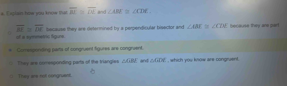 Explain how you know that overline BE≌ overline DE and ∠ ABE≌ ∠ CDE.
overline BE≌ overline DE because they are determined by a perpendicular bisector and ∠ ABE≌ ∠ CDE because they are part 
of a symmetric figure. 
Corresponding parts of congruent figures are congruent. 
They are corresponding parts of the triangles △ GBE and △ GDE , which you know are congruent. 
They are not congruent.