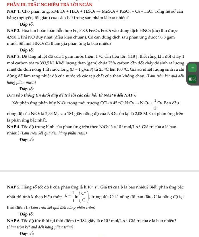 phầN III. trÁC NGHIệM trả lờI ngắN
NAP 1. Cho phản ứng: KMnO_4+H_2O_2+H_2SO_4to MnSO_4+K_2SO_4+O_2+H_2O. Tổng hệ số cân
bằng (nguyên, tối giản) của các chất trong sản phẩm là bao nhiêu?
Đáp số:
NAP 2. Hòa tan hoàn toàn hỗn hợp Fe, FeO, Fe₂O₃, Fe₃O₄ vào dung dịch HNO₃ (dư) thu được
4,958 L khí NO duy nhất (điều kiện chuẩn). Cô cạn dung dịch sau phán ứng được 96,8 gam
muối. Số mol HNO₃ đã tham gia phản ứng là bao nhiêu?
Đáp số:
NAP 3. Để tăng nhiệt độ của 1 gam nước thêm 1°C cần tiêu tốn 4,18 J. Biết rằng khi đốt cháy 1
mol carbon tỏa ra 393,5 kJ. Khối lượng than (gam) chứa 75% carbon cần đốt cháy để sinh ra lượng
nhiệt đủ đun nóng 1 lít nước lỏng (D=1g/cm^3) tù 25°C lên 100°C.. Giả sử nhiệt lượng sinh ra chỉ ...
dùng để làm tăng nhiệt độ của nước và các tạp chất của than không cháy. (Làm tròn kết quả đến
hàng phần mười)
Đáp số:
Dựa vào thông tin dưới đây để trả lời các câu hỏi từ NAP 4 đến NAP 6
Xết phản ứng phân hủy N ) 5  trong môi trường CCl ở 45°C: N_2O_5to N_2O_4+ 1/2 O_2. Ban đầu
nồng độ của N_2O_5 là 2,33 M, sau 184 giây nồng độ của N_2O_5 còn lại là 2,08 M. Coi phản ứng trên
là phản ứng bậc nhất.
NAP 4. Tốc độ trung bình của phản ứng trên theo N_2O_5 là a.10^(-3)mol/L.s^(-1). Giá trị của a là bao
nhiêu? (Làm tròn kết quả đến hàng phần trăm)
Đáp số:
NAP 5. Hằng số tốc độ k của phản ứng là b. 10^(-4)s^(-1). Giá trị của b là bao nhiêu? Biết: phản ứng bậc
nhất thì tính k theo biểu thức: k= 1/t ln ( C°/C ) , trong đó: C° là nồng độ ban đầu, C là nồng độ tại
thời điểm t. (Làm tròn kết quả đến hàng phần trăm)
Đáp số:
NAP 6. Tốc độ tức thời tại thời điểm t=184 giây là c.10^(-3)mol/L.s^(-1). Giá trị của c là bao nhiêu?
(Làm tròn kết quả đến hàng phần trăm)
Đáp số: