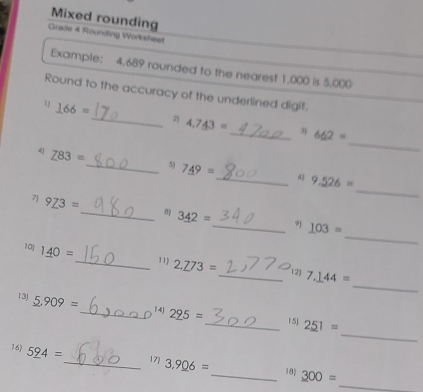 Mixed rounding 
Grade 4 Rounding Worksheet 
Example: 4.689 rounded to the nearest 1,000 is 5,000
Round to the accuracy of the underlined digit. 
7 _ 166=
_ 
_2) 4,7_ 43= _31 662=
_ 
4 Z83= _ 5) 7_ 49= _ 9.526=
d3
_ 
7 9_ 73= _ 8 3_ 42= _ 9 _ 103=
_ 
10j 1_ 40= _ 11 2.273= _12) 7.144=
_ 
13J _ 5.909= _ 14) 2_ 95= _ 251=
D 15] 
16) 5_ 94= _ 171 3.9_ 06= _ 18) 300=
_