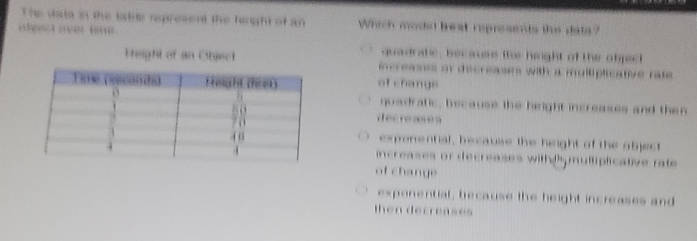 The data in the table represent the height of an Which modal beat represends the data?
algect over ie .
quadrate, hecause the hiight of the object
Height of an Objectncreases or decreases with a mulliplicative rate 
of change
quadratic, because the height increases and then
decreases
exponential, because the height of the object
increases or decreases with dhy multiplicative rate 
of change
exponential, because the height increases and
then decreases