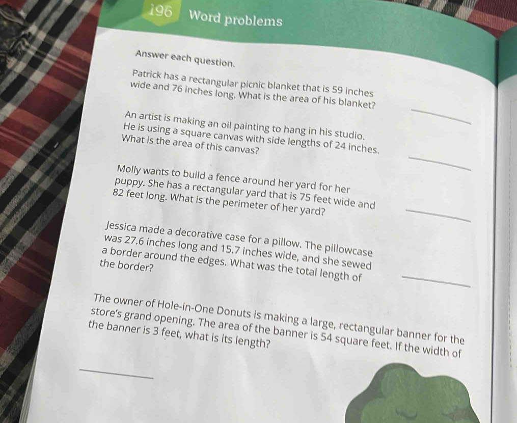 196 Word problems 
Answer each question. 
Patrick has a rectangular picnic blanket that is 59 inches
_ 
wide and 76 inches long. What is the area of his blanket? 
An artist is making an oil painting to hang in his studio. 
_ 
He is using a square canvas with side lengths of 24 inches. 
What is the area of this canvas? 
Molly wants to build a fence around her yard for her 
puppy. She has a rectangular yard that is 75 feet wide and
82 feet long. What is the perimeter of her yard? 
_ 
Jessica made a decorative case for a pillow. The pillowcase 
was 27.6 inches long and 15.7 inches wide, and she sewed 
a border around the edges. What was the total length of_ 
the border? 
The owner of Hole-in-One Donuts is making a large, rectangular banner for the 
store’s grand opening. The area of the banner is 54 square feet. If the width of 
the banner is 3 feet, what is its length? 
_