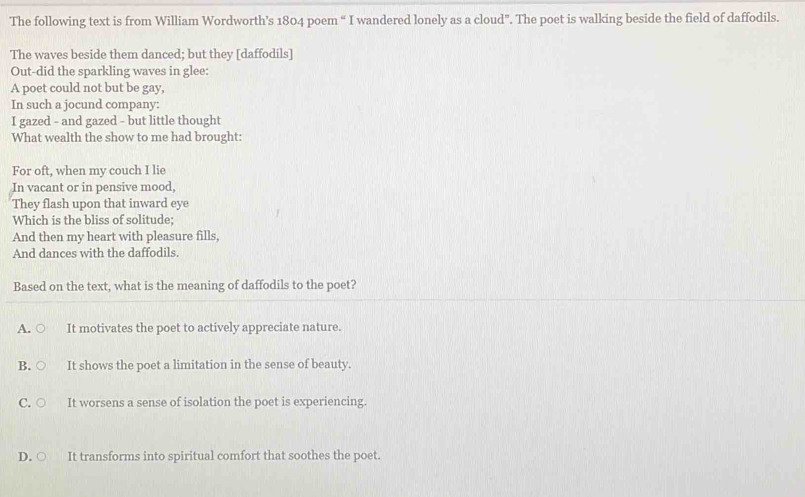 The following text is from William Wordworth’s 1804 poem “ I wandered lonely as a cloud". The poet is walking beside the field of daffodils.
The waves beside them danced; but they [daffodils]
Out-did the sparkling waves in glee:
A poet could not but be gay,
In such a jocund company:
I gazed - and gazed - but little thought
What wealth the show to me had brought:
For oft, when my couch I lie
In vacant or in pensive mood,
They flash upon that inward eye
Which is the bliss of solitude;
And then my heart with pleasure fills,
And dances with the daffodils.
Based on the text, what is the meaning of daffodils to the poet?
A. It motivates the poet to actively appreciate nature.
B. It shows the poet a limitation in the sense of beauty.
C. ○ It worsens a sense of isolation the poet is experiencing.
D. ○ It transforms into spiritual comfort that soothes the poet.