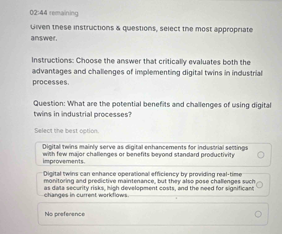 02:44 remaining
Given these instructions & questions, select the most appropriate
answer.
Instructions: Choose the answer that critically evaluates both the
advantages and challenges of implementing digital twins in industrial
processes.
Question: What are the potential benefits and challenges of using digital
twins in industrial processes?
Select the best option.
Digital twins mainly serve as digital enhancements for industrial settings
with few major challenges or benefits beyond standard productivity
improvements.
Digital twins can enhance operational efficiency by providing real-time
monitoring and predictive maintenance, but they also pose challenges such
as data security risks, high development costs, and the need for significant
changes in current workflows.
No preference