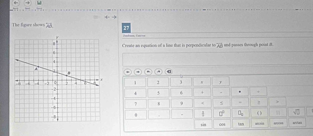 The figure shows overleftrightarrow AB. 
27 
Zumbuum, Cam'ron 
Create an equation of a line that is perpendicular to overleftrightarrow AB and passes through point B. 
← ~
1 2 3 x y
4 5 6 + . ÷
7 8 9 < S 、 > > 
0 
-  □ /□   □^(□) □ _0 ( )
sqrt(□ )
sin cos tan arcsin arccos arctan