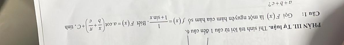 PHÀN III. Tự luận. Thí sinh trả lời từ câu 1 đến câu 6. 
Câu 1: Gọi F(x) là một nguyên hàm của hàm số f(x)= 1/1+sin x  Biết F(x)=a.cot ( x/b + π /c )+C , tính
a+b+c ?