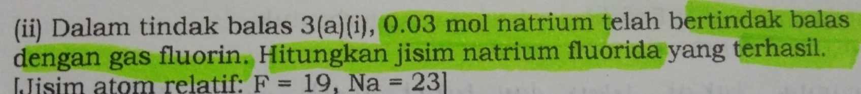 (ii) Dalam tindak balas 3(a)(i), 0.03 mol natrium telah bertindak balas 
dengan gas fluorin. Hitungkan jisim natrium fluorida yang terhasil. 
Jisim atom relatif: F=19,Na=23]