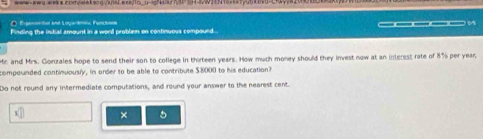 Epomie tal she Loya Arnc Funckn 
Finding the intial amount in a word problem on continuous compound. ————_ . 
Mir and Mrs. Gonzales hope to send their son to college in thirteen years. How much money should they invest now at an interess rate of 8% per year, 
compounded continuously, in order to be able to contribute $8000 to his education? 
Do not round any intermediate computations, and round your answer to the nearest cent. 
x × 5