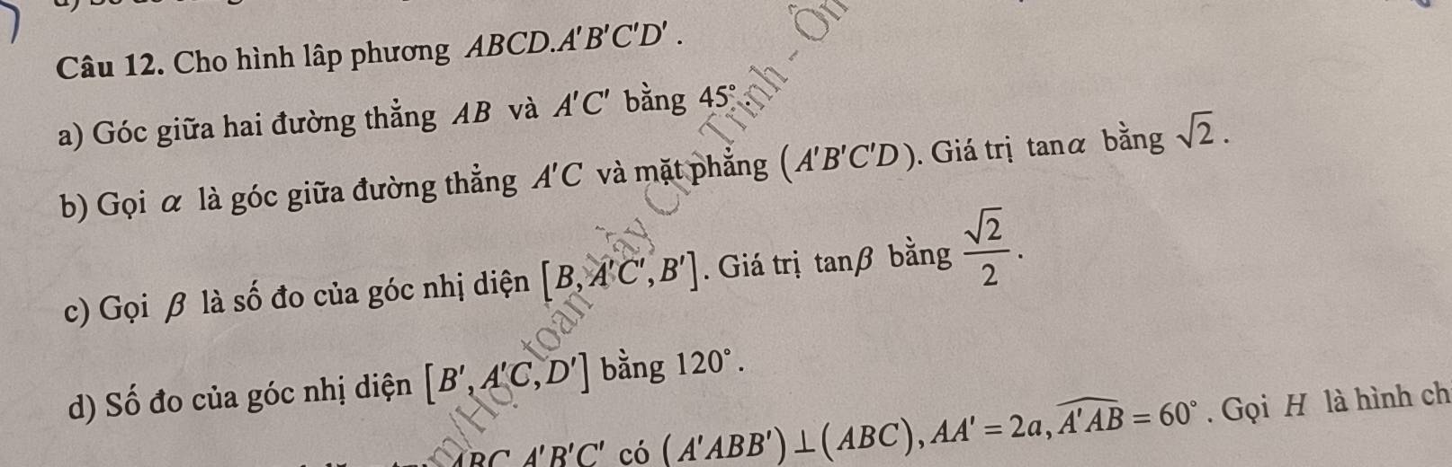 Cho hình lập phương ABCD. A'B'C'D'. 
a) Góc giữa hai đường thẳng AB và A'C' bằng 45
b) Gọi α là góc giữa đường thẳng A'C và mặt phẳng (A'B'C'D). Giá trị tanα bằng sqrt(2). 
c) Gọi β là số đo của góc nhị diện [B,A'C',B']. Giá trị tan beta bằng  sqrt(2)/2 . 
d) Số đo của góc nhị diện [B',A'C,D'] bằng 120°.
_O'PCA'B'C' có (A'ABB')⊥ (ABC), AA'=2a, widehat A'AB=60°. Gọi H là hình ch