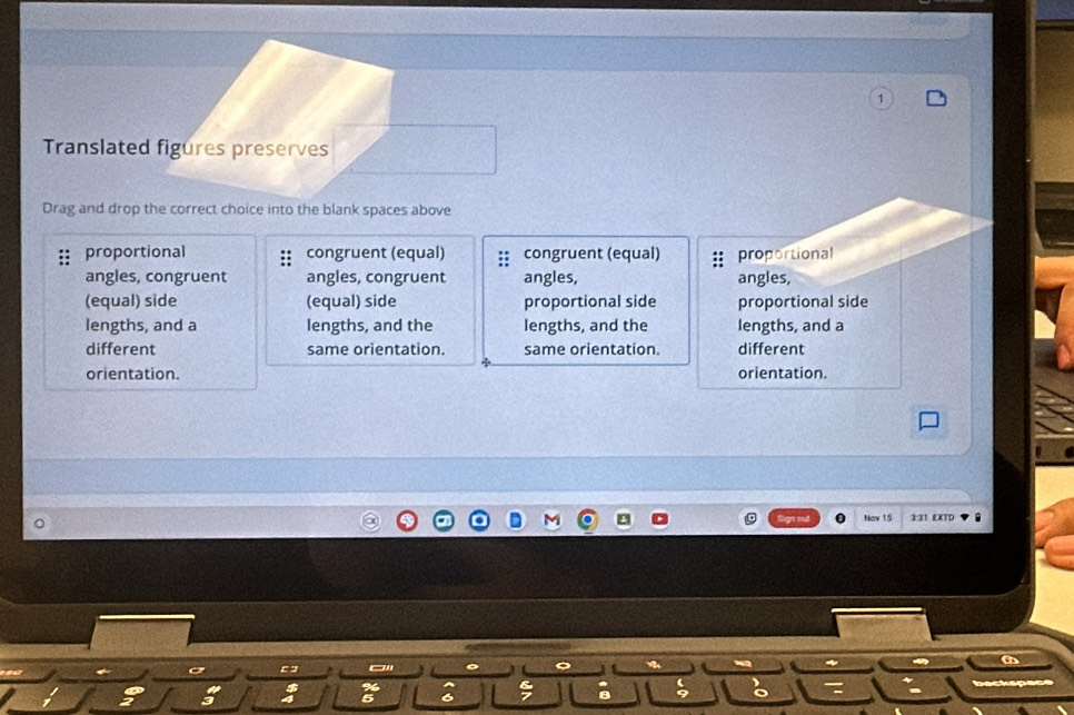 Translated figures preserves
Drag and drop the correct choice into the blank spaces above
proportional congruent (equal) :: congruent (equal) proportional
angles, congruent angles, congruent angles, angles,
(equal) side (equal) side proportional side proportional side
lengths, and a lengths, and the lengths, and the lengths, and a
different same orientation. same orientation. different
orientation. orientation.
Nov 15 3:31 EXTD