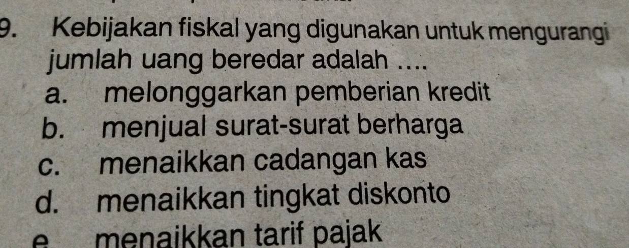 Kebijakan fiskal yang digunakan untuk mengurangi
jumlah uang beredar adalah ....
a. melonggarkan pemberian kredit
b. menjual surat-surat berharga
c. menaikkan cadangan kas
d. menaikkan tingkat diskonto
e menaikkan tarif pajak