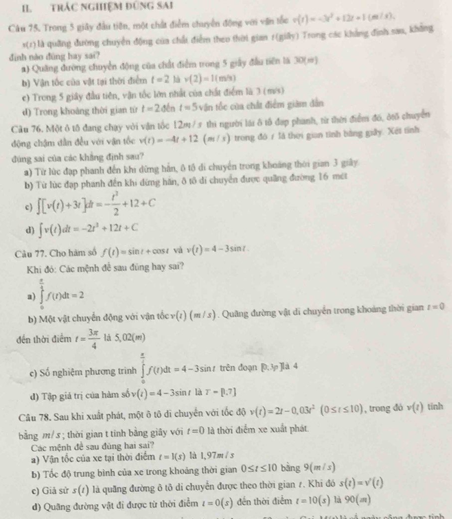 II TRÁC NGHệM ĐũNG SAi
Câu 75. Trong 5 giây đầu tiên, một chất điểm chuyển động với văn tốc v(t)=-3t^2+12t+1(m/s).
r(1) là quâng đường chuyển động của chất điểm theo thời gian 1(giây) Trong các khẳng định sao, không
đình nào đũng hay sai?
a) Quang đường chuyển động của chất điểm trong 5 giây đầu tiên là 30(m)
b) Vận tốc của vật tại thời điểm t=2 là v(2)=1(m/s)
c) Trong 5 giây đầu tiên, vận tốc lớn nhất của chất điểm là 3 (m/s)
d) Trong khoảng thời gian từ t=2dent=5v Vận tốc của chất điểm giàm dân
Cầu 76. Một ô tô đang chạy với vận tốc 12m / s thi người lái ô tô đạp phanh, từ thời điểm đố, ởtổ chuyển
động chậm dẫn đều với vận tốc v(t)=-4t+12 (m / s) trong đô 1 là thời gian tình bằng giảy. Xết tỉnh
đng sai của các khẳng định sau?
a) Từ lùc đạp phanh đến khi dừng hần, 0 tổ di chuyển trong khoảng thời gian 3 giây
b) Từ lùc đạp phanh đến khi dừng hãn, ô tô di chuyển được quảng đường 16 mét
c) ∈t [v(t)+3t]dt=- t^2/2 +12+C
d) ∈t v(t)dt=-2t^3+12t+C
Câu 77. Cho hàm số f(t)=sin t+cos t và v(t)=4-3sin t.
Khi đó: Các mệnh để sau đủng hay sai?
a) ∈tlimits _0^((frac π)4)f(t)dt=2
b) Một vật chuyển động với vận tốc v(t)(m/s) Quâng đường vật di chuyển trong khoảng thời gian t=0
đền thời điểm t= 3π /4  là 5,02(m)
c) Số nghiệm phương trình ∈tlimits _0^((frac π)4)f(t)dt=4-3sin t tn ên đoạn [0;3p 1
Jlà 4
d) Tập giả trị của hàm số v(t)=4-3sin tlaT=[1.7]
Câu 78. Sau khi xuất phát, một ô tô di chuyến với tốc độ v(t)=2t-0,03t^2(0≤ t≤ 10) , trong đó v(t) tính
bằng m/ s ; thời gian t tinh bằng giây với t=0 là thời điểm xe xuất phát
Các mệnh đề sau đủng hai sai?
a) Vận tốc của xe tại thời điểm t=1(s) là 1,97m / s
b) Tốc độ trung bình của xe trong khoảng thời gian 0≤ t≤ 10 bằng 9(m/s)
c) Giả sử s(t) là quãng đường ô tô di chuyển được theo thời gian 1. Khi đó s(t)=v'(t)
d) Quãng đường vật đi được từ thời điểm l=0(s) đến thời điểm t=10(s) là 90(m)