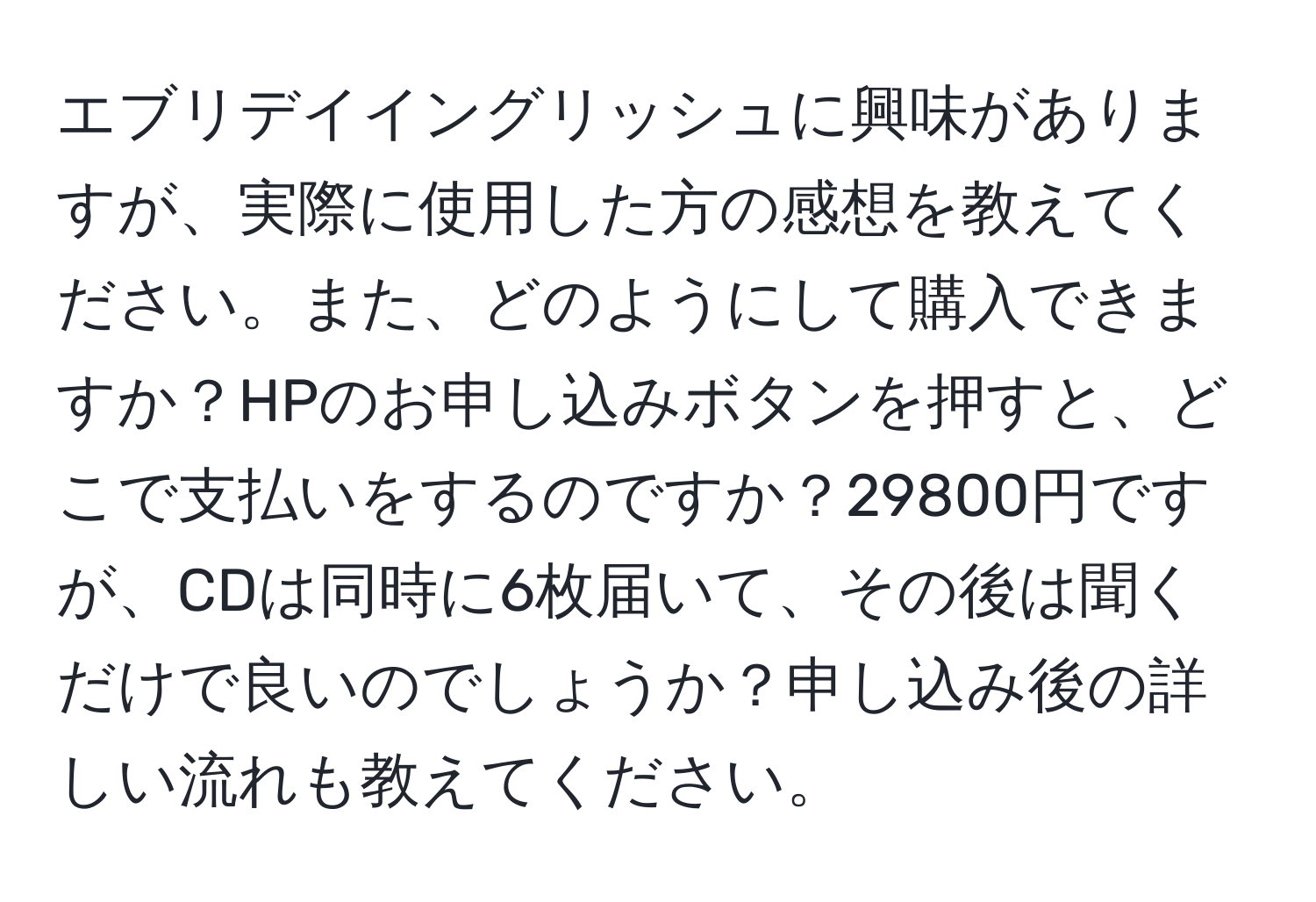 エブリデイイングリッシュに興味がありますが、実際に使用した方の感想を教えてください。また、どのようにして購入できますか？HPのお申し込みボタンを押すと、どこで支払いをするのですか？29800円ですが、CDは同時に6枚届いて、その後は聞くだけで良いのでしょうか？申し込み後の詳しい流れも教えてください。