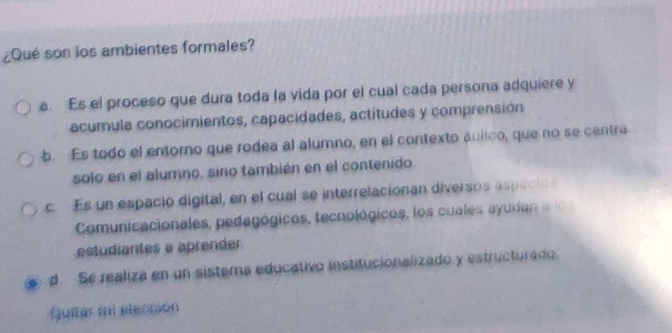 ¿Qué son los ambientes formales?
e. Es el proceso que dura toda la vida por el cual cada persona adquiere y
acumula conocimientos, capacidades, actitudes y comprensión
b. Es todo el entorno que rodea al alumno, en el contexto aulico, que no se centra
solo en el alumno, sino también en el contenido.
c Es un espacio digital, en el cual se interrelacionan diversos aspecios
Comunicacionales, pedagógicos, tecnológicos, los cuales ayudan a 
estudiantes a aprender
d. Se realiza en un sistema educativo institucionalizado y estructurado.
Quitar mi elección