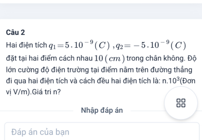 Hai điện tích q_1=5.10^(-9)(C), q_2=-5.10^(-9)(C)
đặt tại hai điểm cách nhau 10 ( cm ) trong chân không. Độ 
lớn cường độ điện trường tại điểm nằm trên đường thẳng 
đi qua hai điện tích và cách đều hai điện tích là: n.10^3 (Đơn 
vị V/m).Giá tri n? 
Nhập đáp án 
Đáp án của bạn