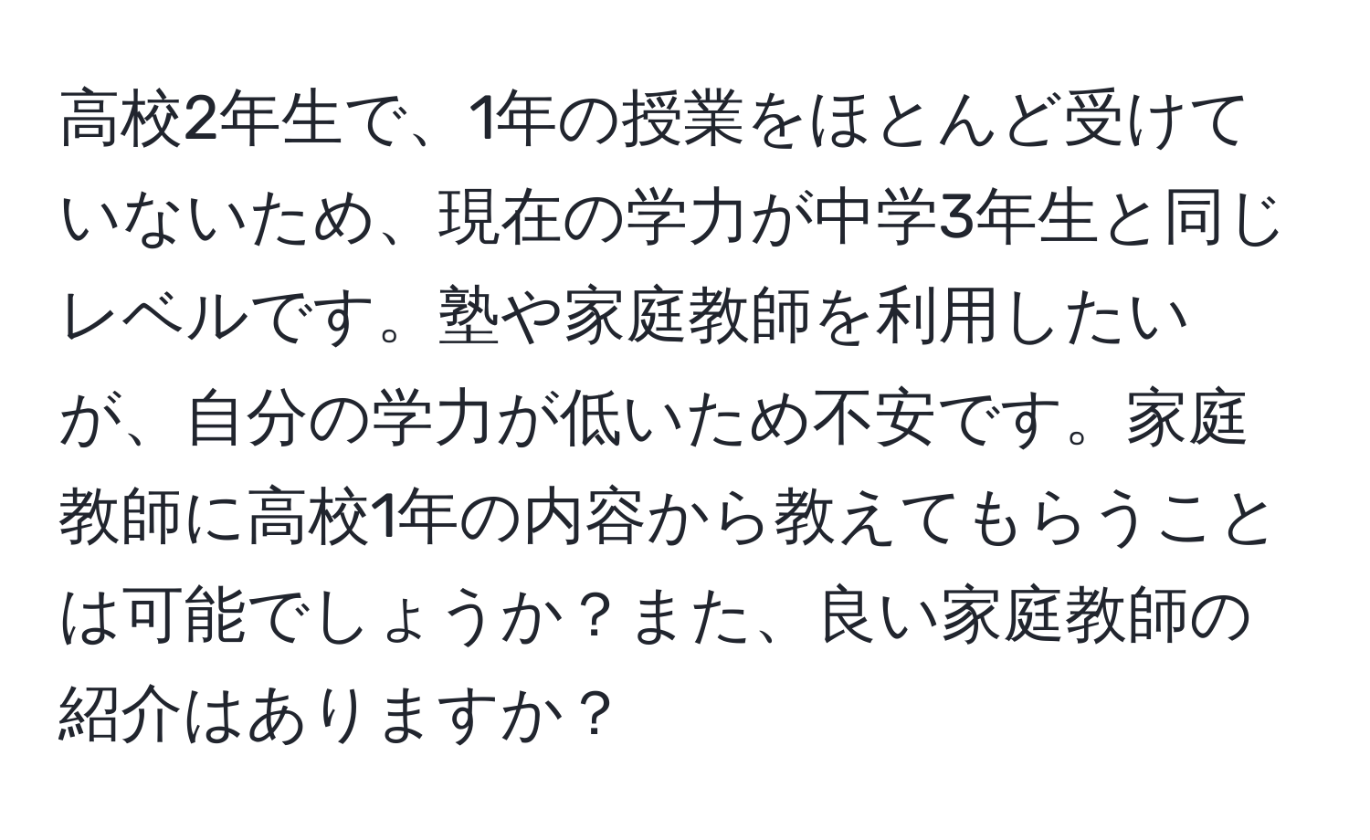 高校2年生で、1年の授業をほとんど受けていないため、現在の学力が中学3年生と同じレベルです。塾や家庭教師を利用したいが、自分の学力が低いため不安です。家庭教師に高校1年の内容から教えてもらうことは可能でしょうか？また、良い家庭教師の紹介はありますか？