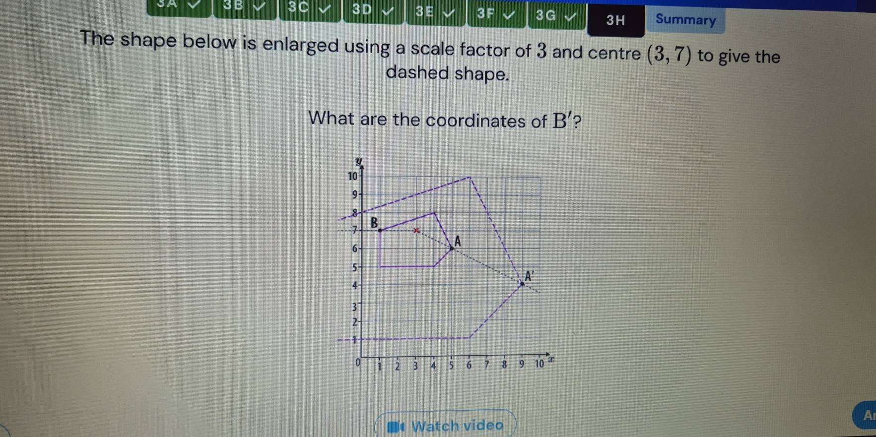 3A 3B 3C 3D 3E 3F 3G 3H Summary
The shape below is enlarged using a scale factor of 3 and centre (3,7) to give the
dashed shape.
What are the coordinates of B' ?
A
■# Watch video