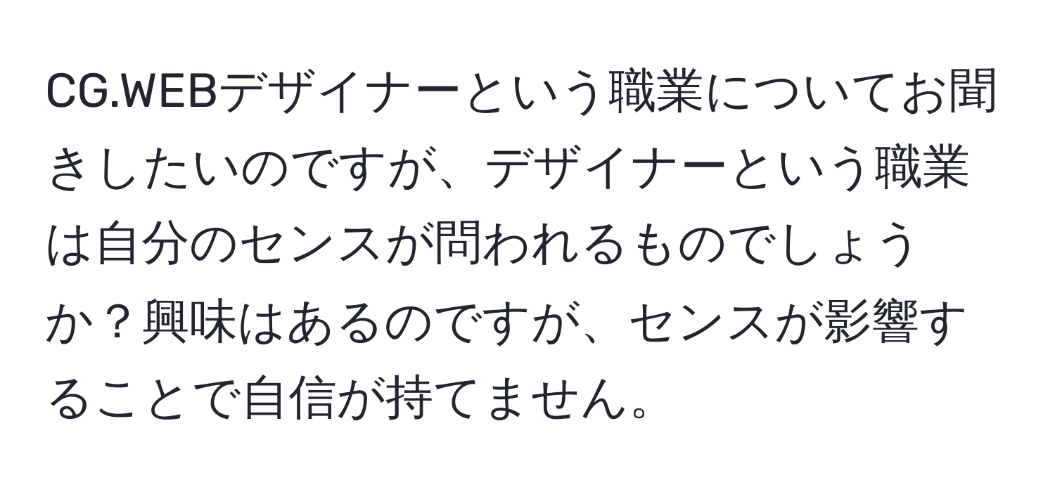 CG.WEBデザイナーという職業についてお聞きしたいのですが、デザイナーという職業は自分のセンスが問われるものでしょうか？興味はあるのですが、センスが影響することで自信が持てません。