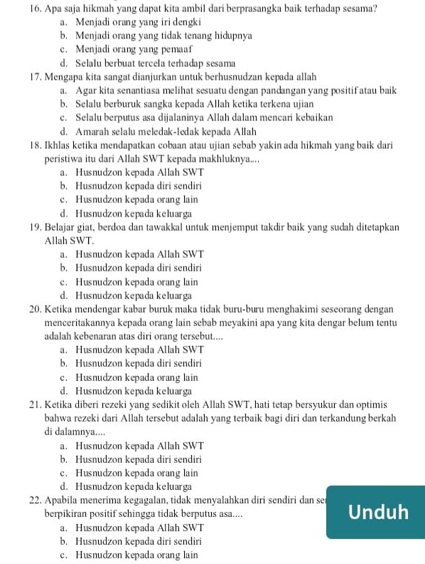 Apa saja hikmah yang dapat kita ambil dari berprasangka baik terhadap sesama?
a. Menjadi orang yang iri dengki
b. Menjadi orang yang tidak tenang hidupnya
c. Menjadi orang yang pemaaf
d. Selalu berbuat tercela terhadap sesama
17. Mengapa kita sangat dianjurkan untuk berhusnudzan kepada allah
a. Agar kita senantiasa melihat sesuatu dengan pandangan yang positif atau baik
b. Selalu berburuk sangka kepada Allah ketika terkena ujian
c. Selalu berputus asa dijalaninya Allah dalam mencari kebaikan
d. Amarah selalu meledak-ledak kepada Allah
18. Ikhlas ketika mendapatkan cobaan atau ujian sebab yakin ada hikmah yang baik dari
peristiwa itu dari Allah SWT kepada makhluknya....
a. Husnudzon kepada Allah SWT
b. Husnudzon kepada diri sendiri
c. Husnudzon kepada orang lain
d. Husnudzon kepada keluarga
19. Belajar giat, berdoa dan tawakkal untuk menjemput takdir baik yang sudah ditetapkan
Allah SWT.
a. Husnudzon kepada Allah SWT
b. Husnudzon kepada diri sendiri
c. Husnudzon kepada orang lain
d. Husnudzon kepada keluarga
20. Ketika mendengar kabar buruk maka tidak buru-buru menghakimi seseorang dengan
menceritakannya kepada orang lain sebab meyakini apa yang kita dengar belum tentu
adalah kebenaran atas diri orang tersebut....
a. Husnudzon kepada Allah SWT
b. Husnudzon kepada diri sendiri
c. Husnudzon kepada orang lain
d. Husnudzon kepada keluarga
21. Ketika diberi rezeki yang sedikit oleh Allah SWT, hati tetap bersyukur dan optimis
bahwa rezeki dari Allah tersebut adalah yang terbaik bagi diri dan terkandung berkah
di dalamnya....
a. Husnudzon kepada Allah SWT
b. Husnudzon kepada diri sendiri
c. Husnudzon kepada orang lain
d. Husnudzon kepada keluarga
22. Apabila menerima kegagalan, tidak menyalahkan diri sendiri dan sei Unduh
berpikiran positif sehingga tidak berputus asa....
a. Husnudzon kepada Allah SWT
b. Husnudzon kepada diri sendiri
c. Husnudzon kepada orang lain