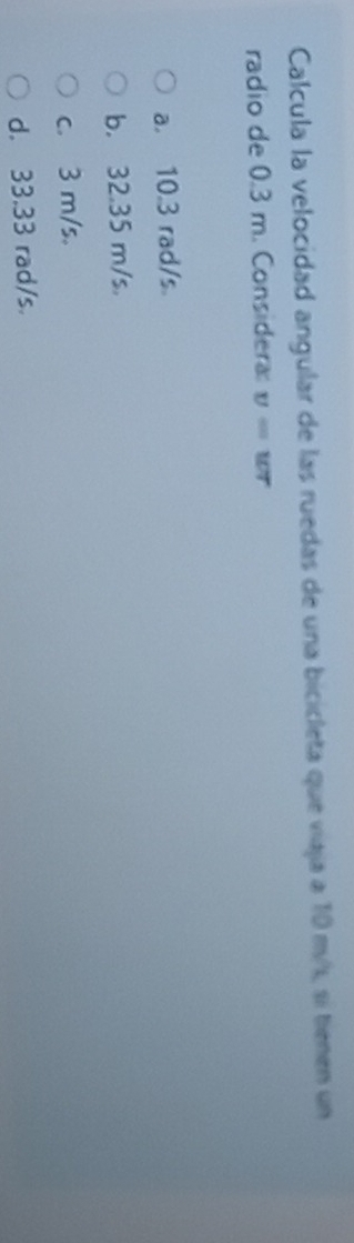 Calcula la velocidad angular de las ruedas de una bicicleta que viaja a 10 m/s, si tienen un
radio de 0.3 m. Considera v=wr
a. 10.3 rad/s
b. 32.35 m/s.
c. 3 m/s.
d. 33.33 rad/s.