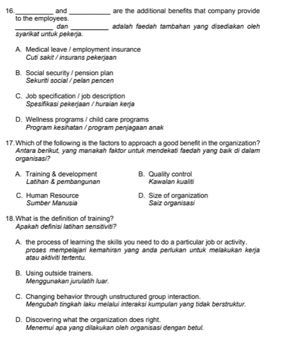 16._ and_ are the additional benefits that company provide
to the employees.
_dan _adalah faedah tambahan yang disediakan oleh
syarikat untuk pekerja.
A. Medical leave / employment insurance
Cuti sakit / insurans pekerjaan
B. Social security / pension plan
Sekuriti social / pelan pencen
C. Job specification / job description
Spesifikasi pekerjaan / huraian kerja
D. Wellness programs / child care programs
Program kesihatan / program penjagaan anak
17. Which of the following is the factors to approach a good benefit in the organization?
Antara berikut, yang manakah faktor untuk mendekati faedah yang baik di dalam
organisasi?
A. Training & development B. Quality control
Latihan & pembangunan Kawalan kualiti
C. Human Resource D. Size of organization
Sumber Manusia Saiz organisasi
18. What is the definition of training?
Apakah definisi latihan sensitiviti?
A. the process of learning the skills you need to do a particular job or activity.
proses mempelajari kemahiran yang anda perlukan untuk melakukan kerja
atau aktiviti tertentu.
B. Using outside trainers.
Menggunakan jurulatih luar.
C. Changing behavior through unstructured group interaction.
Mengubah tingkah laku melalui interaksi kumpulan yang tidak berstruktur.
D. Discovering what the organization does right.
Menemui apa yang dilakukan oleh organisasi dengan betul.