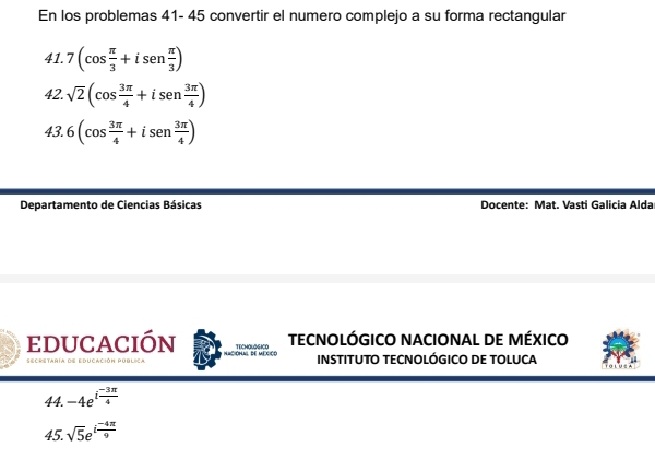 En los problemas 41- 45 convertir el numero complejo a su forma rectangular 
41. 7(cos  π /3 +isen  π /3 )
42. sqrt(2)(cos  3π /4 +isen  3π /4 )
43. 6(cos  3π /4 +isen  3π /4 )
Departamento de Ciencias Básicas Docente: Mat. Vastí Galicia Alda 
educación TrchaLaGich TECNOLÓGICO NACIONAL DE MÉXICO 
Secretaría de educación Pública INSTITUTO TECNOLÓGICO DE TOLUCA 
44. -4e^(ifrac -3π)4
45. sqrt(5)e^(ifrac -4π)9