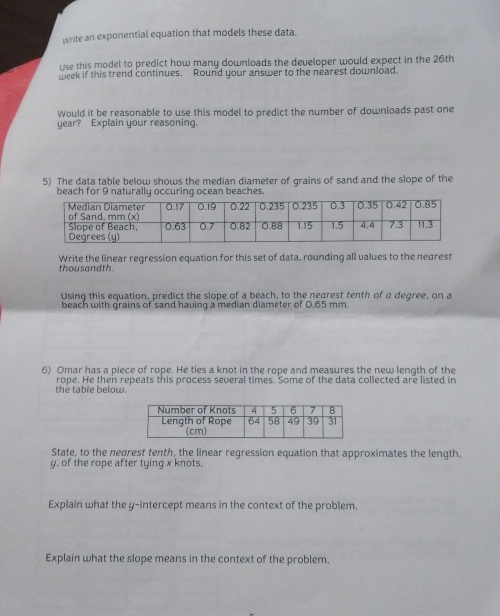 write an exponential equation that models these data. 
Use this model to predict how many downloads the developer would expect in the 26th
week if this trend continues. Round your answer to the nearest download. 
Would it be reasonable to use this model to predict the number of downloads past one 
year? Explain your reasoning. 
5) The data table below shows the median diameter of grains of sand and the slope of the 
beach for 9 naturally occuring ocean beaches. 
Write the linear regression equation for this set of data, rounding all values to the nearest 
thousandth. 
Using this equation, predict the slope of a beach, to the nearest tenth of a degree, on a 
beach with grains of sand having a median diameter of 0.65 mm. 
6) Omar has a piece of rope. He ties a knot in the rope and measures the new length of the 
the table below. rope. He then repeats this process several times. Some of the data collected are listed in 
State, to the negrest tenth, the linear regression equation that approximates the length.
y, of the rope after tying x knots. 
Explain what the y-intercept means in the context of the problem. 
Explain what the slope means in the context of the problem.