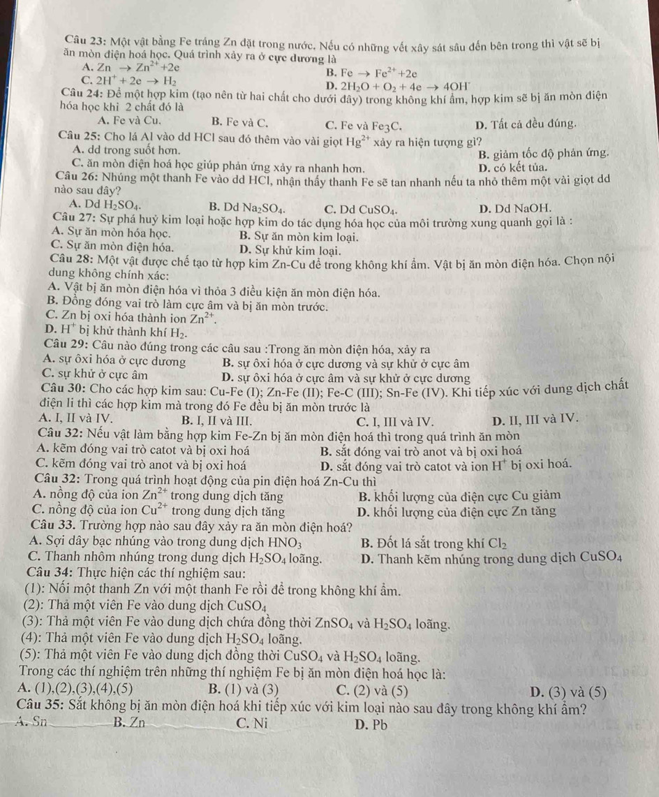 Một vật bằng Fe tráng Zn đặt trong nước. Nếu có những vết xây sát sâu đến bên trong thì vật sẽ bị
ăn mòn điện hoá học. Quá trình xảy ra ở cực dương là
A. Znto Zn^(2+)+2e
B. Feto Fe^(2+)+2e
C. 2H^++2eto H_2 D. 2H_2O+O_2+4eto 4OH
Câu 24: Để một hợp kim (tạo nên từ hai chất cho dưới dây) trong không khí ẩm, hợp kim sẽ bị ăn mòn điện
hóa học khi 2 chất đó là
A. Fe và Cu. B. Fe và C. C. Fe và Fe3C. D. Tất cả đều đúng.
Câu 25: Cho lá Al vào dd HCl sau đó thêm vào vài giọt Hg^(2+) xảy ra hiện tượng gì?
A. dd trong suốt hơn.
B. giảm tốc độ phản ứng.
C. ăn mòn điện hoá học giúp phản ứng xảy ra nhanh hơn. D. có kết tủa.
Câu 26: Nhúng một thanh Fe vào dd HCl, nhận thầy thanh Fe sẽ tan nhanh nếu ta nhỏ thêm một vài giọt dd
nào sau đây?
A. Dd H_2SO_4. B. Dd Na_2SO_4. C. Dd CuSO_4. D. Dd NaOH.
Câu 27 : Sự phá huỷ kim loại hoặc hợp kim do tác dụng hóa học của môi trường xung quanh gọi là :
A. Sự ăn mòn hóa học. B. Sự ăn mòn kim loại.
C. Sự ăn mòn điện hóa. D. Sự khử kim loại.
Câu 28: Một vật được chế tạo từ hợp kim Zn-Cu để trong không khí ẩm. Vật bị ăn mòn điện hóa. Chọn nội
dung không chính xác:
A. Vật bị ăn mòn điện hóa vì thỏa 3 điều kiện ăn mòn điện hóa.
B. Đồng đóng vai trò làm cực âm và bị ăn mòn trước.
C. Zn bị oxi hóa thành ion Zn^(2+).
D. H^+ bị khử thành khí H_2.
Câu 29: Câu nào đúng trong các câu sau :Trong ăn mòn điện hóa, xảy ra
A. sự ôxi hóa ở cực dương B. sự ôxi hóa ở cực dương và sự khử ở cực âm
C. sự khử ở cực âm D. sự ôxi hóa ở cực âm và sự khử ở cực dương
Câu 30: Cho các hợp kim sau: Cu-Fe (I); Zn-Fe (II); Fe-C (III); Sn-Fe (IV). Khi tiếp xúc với dung dịch chất
điện li thì các hợp kim mà trong đó Fe đều bị ăn mòn trước là
A. I, II và IV. B. I, II và III. C. I, III và IV. D. II, III và IV.
Câu 32: Nếu vật làm bằng hợp kim Fe-Zn bị ăn mòn điện hoá thì trong quá trình ăn mòn
A. kẽm đóng vai trò catot và bị oxi hoá B. sắt đóng vai trò anot và bị oxi hoá
C. kẽm đóng vai trò anot và bị oxi hoá D. sắt đóng vai trò catot và ion H^+ bịj oxi hoá.
Câu 32: Trong quá trình hoạt động của pin điện hoá Zn-Cu thì
A. nồng độ của ion Zn^(2+) trong dung dịch tăng B. khối lượng của điện cực Cu giảm
C. nồng độ của ion Cu^(2+) trong dung dịch tăng D. khối lượng của điện cực Zn tăng
Câu 33. Trường hợp nào sau đây xảy ra ăn mòn điện hoá?
A. Sợi dây bạc nhúng vào trong dung dịch HNO_3 B. Đốt lá sắt trong khí Cl_2
C. Thanh nhôm nhúng trong dung dịch H_2SO_4 loãng. D. Thanh kẽm nhúng trong dung dịch CuSO_4
Câu 34: Thực hiện các thí nghiệm sau:
(1): Nối một thanh Zn với một thanh Fe rồi để trong không khí ẩm.
(2): Thả một viên Fe vào dung dịch CuSO_4
(3): Thả một viên Fe vào dung dịch chứa đồng thời ZnSO_4 và H_2SO_4 loãng.
(4): Thả một viên Fe vào dung dịch H_2SO_4 loãng.
(5): Thả một viên Fe vào dung dịch đồng thời CuSO_4 và H_2SO_4 loãng.
Trong các thí nghiệm trên những thí nghiệm Fe bị ăn mòn điện hoá học là:
A. (1),(2),(3),(4),(5) B. (1) và 3 C. (2) và (5) D. (3) và (5)
Câu 35: Sắt không bị ăn mòn điện hoá khi tiếp xúc với kim loại nào sau đây trong không khí ẩm?
A. Sn B. Zn C. Ni D. Pb