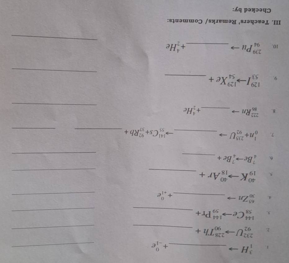 _1^(3H _ ) +beginarrayr 0 -1endarray e _ 
2. _(92)^(232)Uto _(90)^(228)Th+ _ 
_ 
3. _(58)^(144)Ceto _(59)^(144)Pr+ _ 
_ 
4. _(30)^(65)Zn - _
+_(+1)^0e
_ 
5. _(19)^(40)Kto _(18)^(40)Ar+ _ 
_ 
_ 
6. _4^(7Beto _4^7Be+ _ )
7. _0^(1n+_(92)^(235)U _ ) _(55)^(141)Cs+_(37)^(92)Rb+ _ 
_ 
_ 
8. _(86)^(222)Rn _  +_2^(4He
129 
_ 
9. 53 ^(154)^(129)Xe+ _ )
_ 
10. _(94)^(239)Pu _ +_2^4He
III. Teachers’ Remarks/ Comments: 
Checked by: