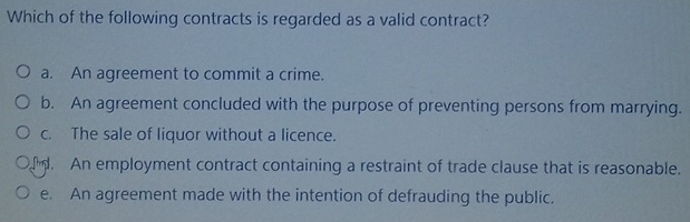 Which of the following contracts is regarded as a valid contract?
a. An agreement to commit a crime.
b. An agreement concluded with the purpose of preventing persons from marrying.
c. The sale of liquor without a licence.
. An employment contract containing a restraint of trade clause that is reasonable.
e. An agreement made with the intention of defrauding the public.