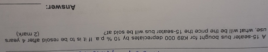 A 15 -seater bus bought for K89 000 depreciates by 10 % p.a. If it is to be resold after 4 years
use, what will be the price the 15 -seater bus will be sold at? (2 mark) 
Answer:_